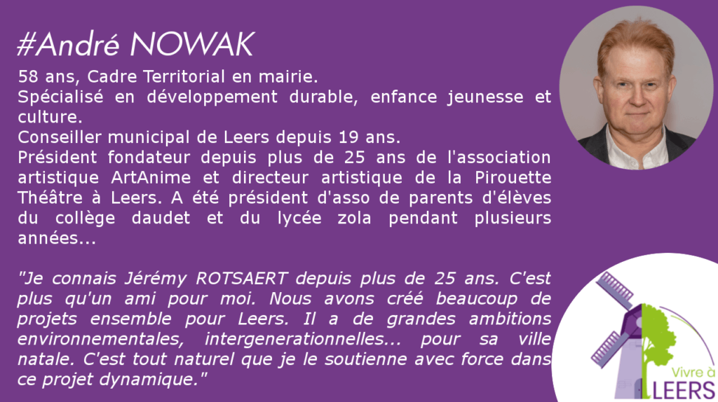 58 ans, Cadre Territorial en mairie.
Spécialisé en développement durable, enfance jeunesse et culture.
Conseiller municipal de Leers depuis 19 ans.
Président fondateur depuis plus de 25 ans de l'association artistique ArtAnime et directeur artistique de la Pirouette Théâtre à Leers. A été président d'asso de parents d'élèves du collège daudet et du lycée zola pendant plusieurs années…